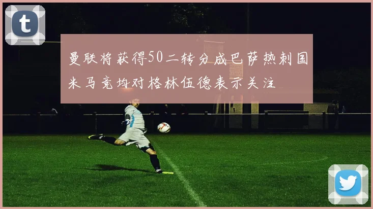 曼联将获得50二转分成巴萨热刺国米马竞均对格林伍德表示关注