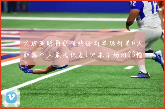 文班亚昕再创佳绩徐昕单场封盖6次距离个人最高仅差1次本季场均23帽领跑联盟