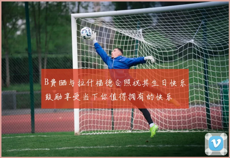 B费晒与拉什福德合照祝其生日快乐鼓励享受当下你值得拥有的快乐