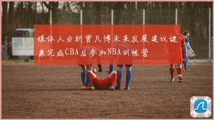媒体人分析曾凡博未来发展建议健康完成CBA后参加NBA训练营