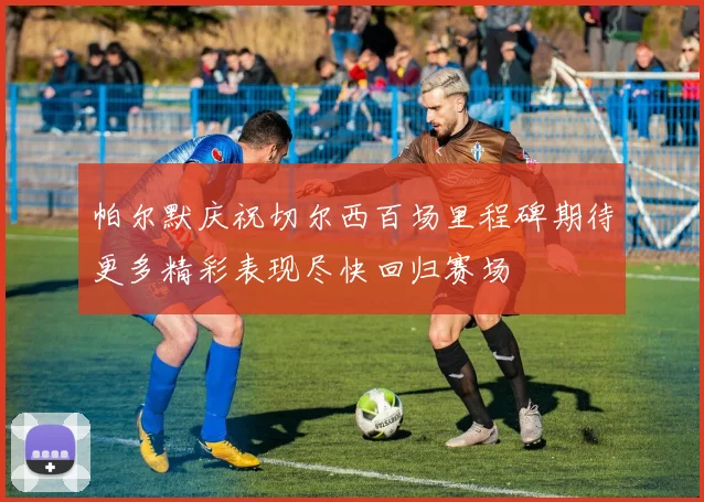 帕尔默庆祝切尔西百场里程碑期待更多精彩表现尽快回归赛场