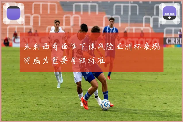 米利西奇面临下课风险亚洲杯表现将成为重要考核标准