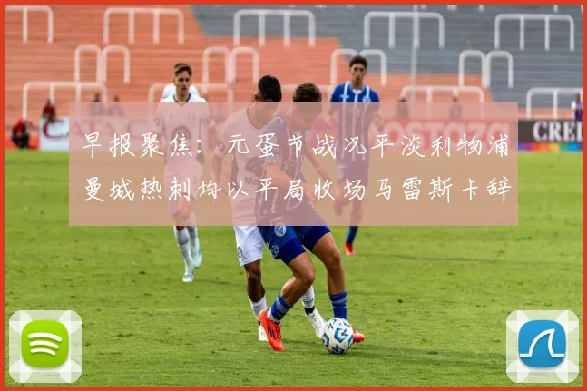 早报聚焦：元蛋节战况平淡利物浦曼城热刺均以平局收场马雷斯卡辞职引发关注
